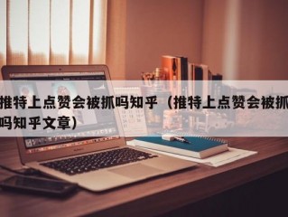 推特上点赞会被抓吗知乎（推特上点赞会被抓吗知乎文章）