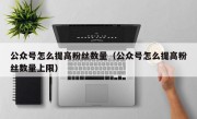 公众号怎么提高粉丝数量（公众号怎么提高粉丝数量上限）