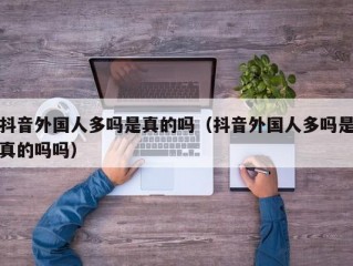 抖音外国人多吗是真的吗（抖音外国人多吗是真的吗吗）