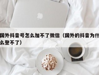 国外抖音号怎么加不了微信（国外的抖音为什么登不了）