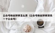 公众号粉丝转移怎么弄（公众号粉丝转移到另一个公众号）