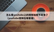 怎么看youtube上的视频加载不出来了（youtube视频在哪里看）