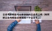 公众号的粉丝可以移到别的公众号上吗（如何把公众号粉丝迁移到另一个公众号上）