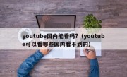 youtube国内能看吗?（youtube可以看哪些国内看不到的）