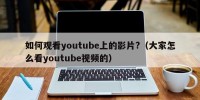 如何观看youtube上的影片?（大家怎么看youtube视频的）