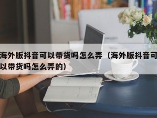 海外版抖音可以带货吗怎么弄（海外版抖音可以带货吗怎么弄的）