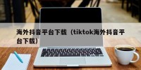 海外抖音平台下载（tiktok海外抖音平台下载）