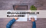 浏览youtube会被监控吗2020（观看youtube浏览器）