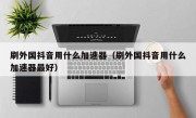 刷外国抖音用什么加速器（刷外国抖音用什么加速器最好）