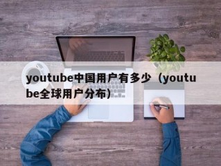 youtube中国用户有多少（youtube全球用户分布）