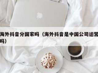 海外抖音分国家吗（海外抖音是中国公司运营吗）