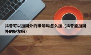 抖音可以加国外的账号吗怎么加（抖音能加国外的好友吗）