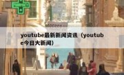 youtube最新新闻资讯（youtube今日大新闻）