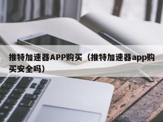 推特加速器APP购买（推特加速器app购买安全吗）