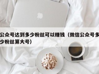 公众号达到多少粉丝可以赚钱（微信公众号多少粉丝算大号）