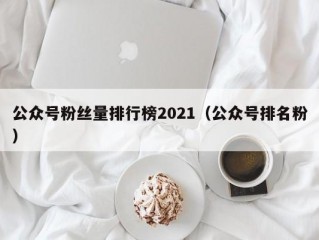 公众号粉丝量排行榜2021（公众号排名粉）