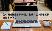 在中国粉丝最多的外国人是谁（在中国谁的粉丝最多2020）