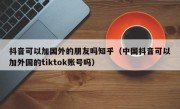 抖音可以加国外的朋友吗知乎（中国抖音可以加外国的tiktok账号吗）