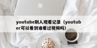 youtube别人观看记录（youtuber可以看到谁看过视频吗）