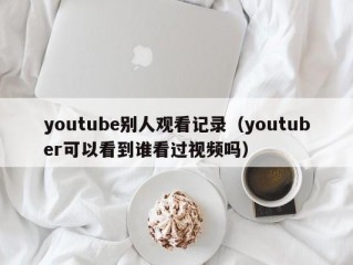 youtube别人观看记录（youtuber可以看到谁看过视频吗）