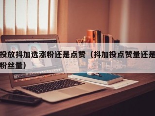 投放抖加选涨粉还是点赞（抖加投点赞量还是粉丝量）