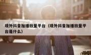 境外抖音加播放量平台（境外抖音加播放量平台是什么）