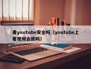 看youtube安全吗（youtube上看视频会抓吗）