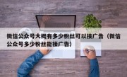 微信公众号大概有多少粉丝可以接广告（微信公众号多少粉丝能接广告）