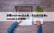 想看youtube怎么看（怎么样才能看youtube上的视频）