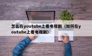 怎么在youtube上看电视剧（如何在youtube上看电视剧）