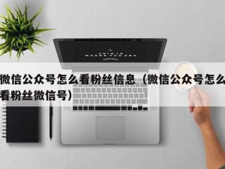 微信公众号怎么看粉丝信息（微信公众号怎么看粉丝微信号）