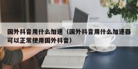 国外抖音用什么加速（国外抖音用什么加速器可以正常使用国外抖音）