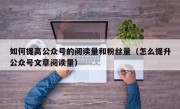 如何提高公众号的阅读量和粉丝量（怎么提升公众号文章阅读量）