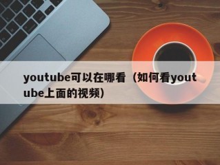 youtube可以在哪看（如何看youtube上面的视频）