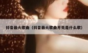 抖音最火歌曲（抖音最火歌曲月亮是什么歌）