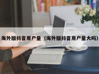 海外版抖音用户量（海外版抖音用户量大吗）