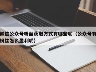 微信公众号粉丝获取方式有哪些呢（公众号有粉丝怎么盈利呢）