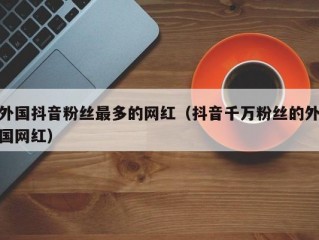 外国抖音粉丝最多的网红（抖音千万粉丝的外国网红）