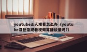 youtube无人观看怎么办（youtube没登录观看视频算播放量吗?）