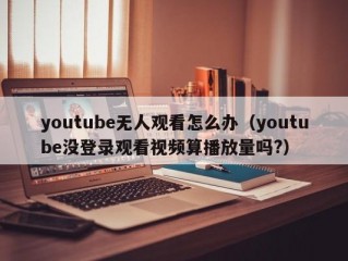 youtube无人观看怎么办（youtube没登录观看视频算播放量吗?）