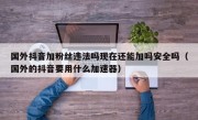 国外抖音加粉丝违法吗现在还能加吗安全吗（国外的抖音要用什么加速器）