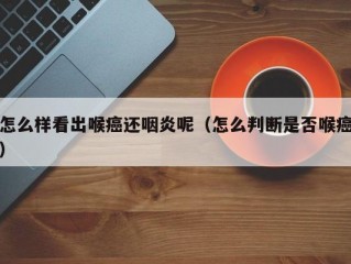 怎么样看出喉癌还咽炎呢（怎么判断是否喉癌）