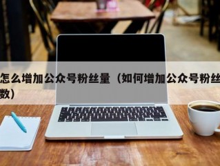 怎么增加公众号粉丝量（如何增加公众号粉丝数）