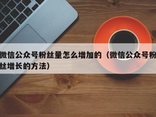 微信公众号粉丝量怎么增加的（微信公众号粉丝增长的方法）