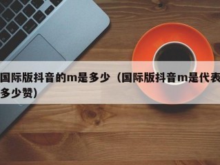 国际版抖音的m是多少（国际版抖音m是代表多少赞）