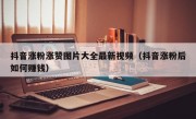 抖音涨粉涨赞图片大全最新视频（抖音涨粉后如何赚钱）