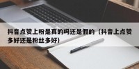 抖音点赞上粉是真的吗还是假的（抖音上点赞多好还是粉丝多好）