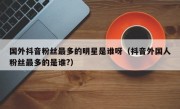 国外抖音粉丝最多的明星是谁呀（抖音外国人粉丝最多的是谁?）