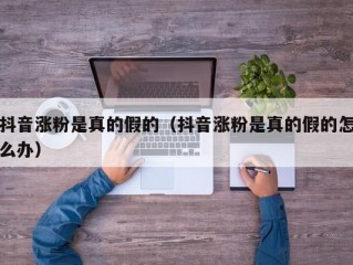 抖音涨粉是真的假的（抖音涨粉是真的假的怎么办）