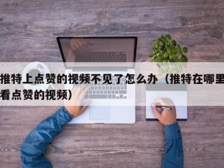 推特上点赞的视频不见了怎么办（推特在哪里看点赞的视频）